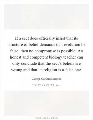 If a sect does officially insist that its structure of belief demands that evolution be false, then no compromise is possible. An honest and competent biology teacher can only conclude that the sect’s beliefs are wrong and that its religion is a false one Picture Quote #1