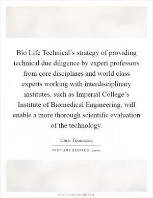 Bio Life Technical’s strategy of providing technical due diligence by expert professors from core disciplines and world class experts working with interdisciplinary institutes, such as Imperial College’s Institute of Biomedical Engineering, will enable a more thorough scientific evaluation of the technology Picture Quote #1