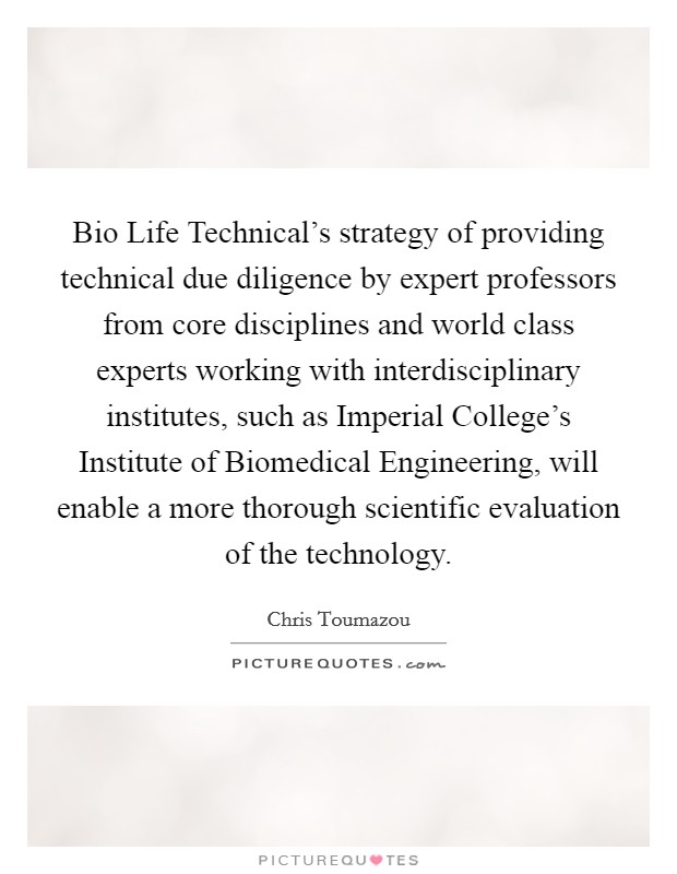 Bio Life Technical's strategy of providing technical due diligence by expert professors from core disciplines and world class experts working with interdisciplinary institutes, such as Imperial College's Institute of Biomedical Engineering, will enable a more thorough scientific evaluation of the technology. Picture Quote #1