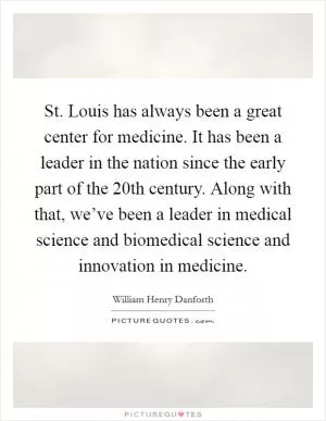 St. Louis has always been a great center for medicine. It has been a leader in the nation since the early part of the 20th century. Along with that, we’ve been a leader in medical science and biomedical science and innovation in medicine Picture Quote #1