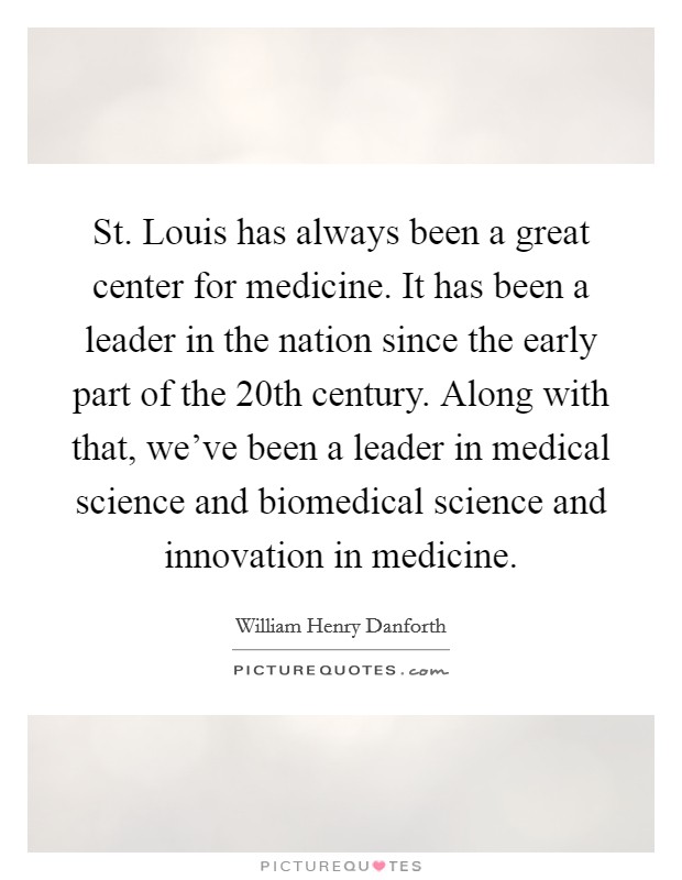 St. Louis has always been a great center for medicine. It has been a leader in the nation since the early part of the 20th century. Along with that, we've been a leader in medical science and biomedical science and innovation in medicine. Picture Quote #1