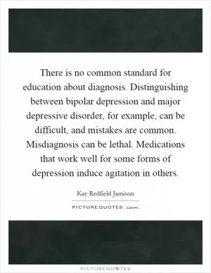 There is no common standard for education about diagnosis. Distinguishing between bipolar depression and major depressive disorder, for example, can be difficult, and mistakes are common. Misdiagnosis can be lethal. Medications that work well for some forms of depression induce agitation in others Picture Quote #1