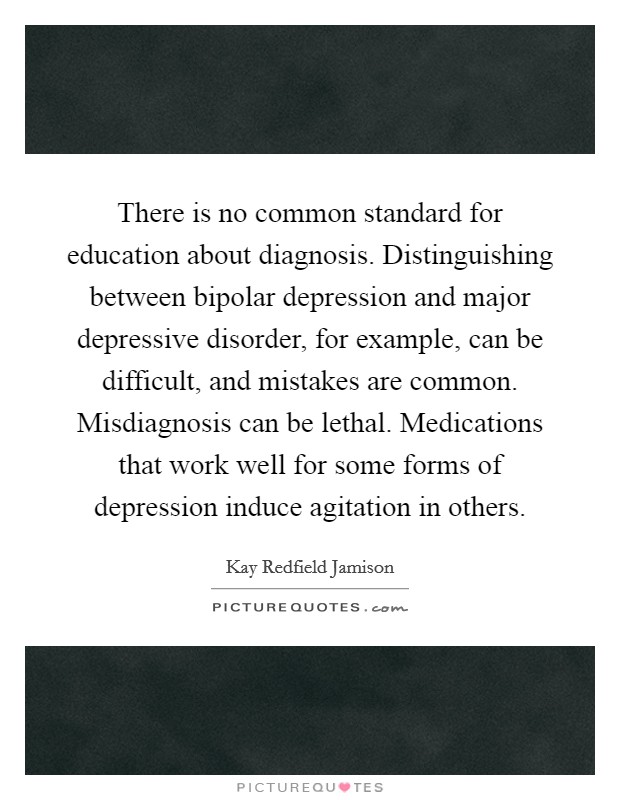 There is no common standard for education about diagnosis. Distinguishing between bipolar depression and major depressive disorder, for example, can be difficult, and mistakes are common. Misdiagnosis can be lethal. Medications that work well for some forms of depression induce agitation in others. Picture Quote #1