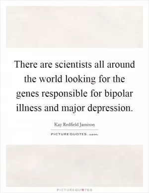 There are scientists all around the world looking for the genes responsible for bipolar illness and major depression Picture Quote #1