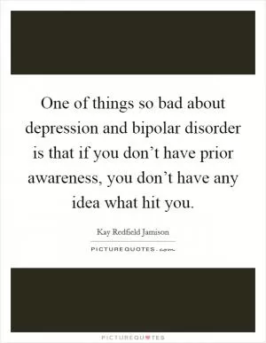 One of things so bad about depression and bipolar disorder is that if you don’t have prior awareness, you don’t have any idea what hit you Picture Quote #1