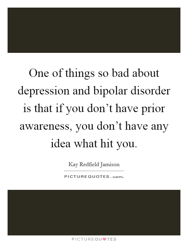 One of things so bad about depression and bipolar disorder is that if you don't have prior awareness, you don't have any idea what hit you. Picture Quote #1