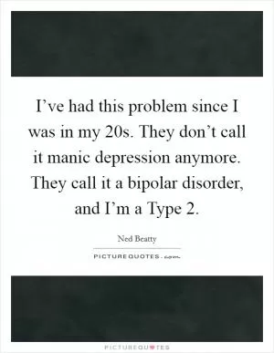 I’ve had this problem since I was in my 20s. They don’t call it manic depression anymore. They call it a bipolar disorder, and I’m a Type 2 Picture Quote #1
