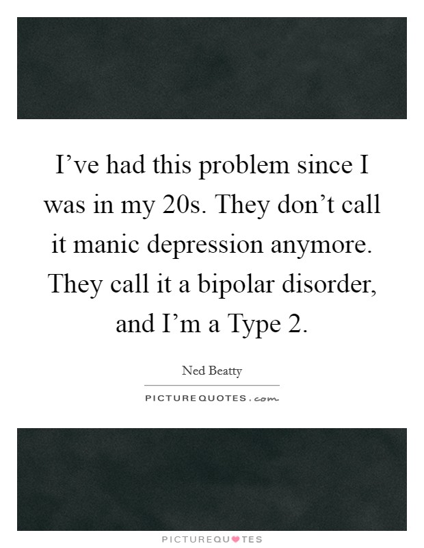 I've had this problem since I was in my 20s. They don't call it manic depression anymore. They call it a bipolar disorder, and I'm a Type 2. Picture Quote #1
