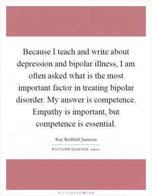 Because I teach and write about depression and bipolar illness, I am often asked what is the most important factor in treating bipolar disorder. My answer is competence. Empathy is important, but competence is essential Picture Quote #1