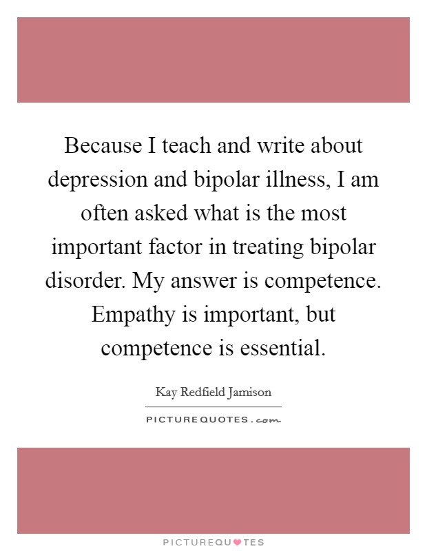 Because I teach and write about depression and bipolar illness, I am often asked what is the most important factor in treating bipolar disorder. My answer is competence. Empathy is important, but competence is essential. Picture Quote #1
