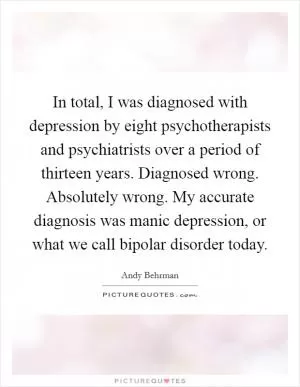 In total, I was diagnosed with depression by eight psychotherapists and psychiatrists over a period of thirteen years. Diagnosed wrong. Absolutely wrong. My accurate diagnosis was manic depression, or what we call bipolar disorder today Picture Quote #1