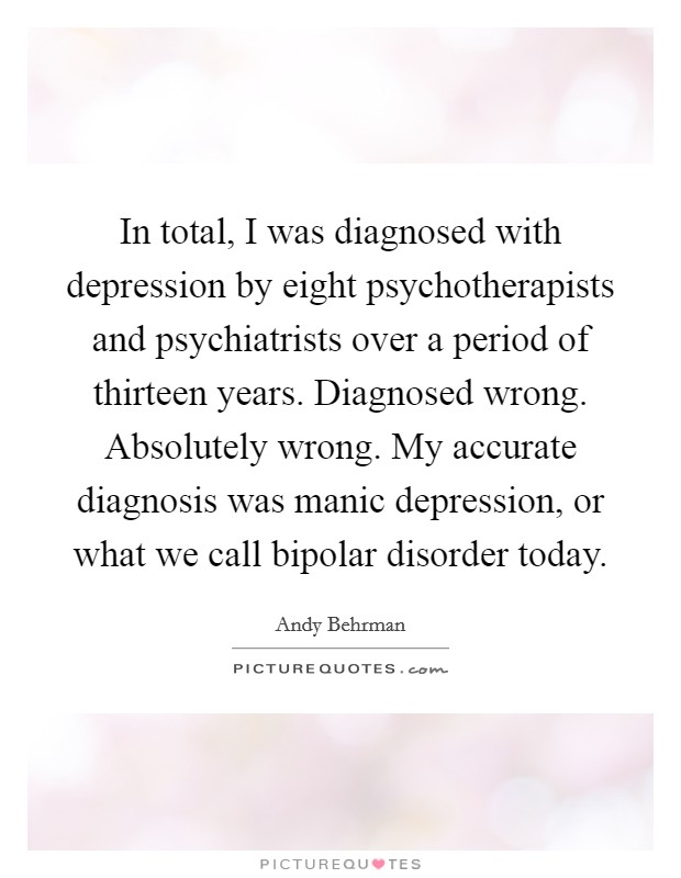 In total, I was diagnosed with depression by eight psychotherapists and psychiatrists over a period of thirteen years. Diagnosed wrong. Absolutely wrong. My accurate diagnosis was manic depression, or what we call bipolar disorder today. Picture Quote #1