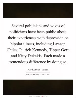 Several politicians and wives of politicians have been public about their experiences with depression or bipolar illness, including Lawton Chiles, Patrick Kennedy, Tipper Gore and Kitty Dukakis. Each made a tremendous difference by doing so Picture Quote #1