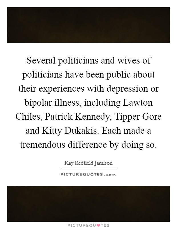 Several politicians and wives of politicians have been public about their experiences with depression or bipolar illness, including Lawton Chiles, Patrick Kennedy, Tipper Gore and Kitty Dukakis. Each made a tremendous difference by doing so. Picture Quote #1