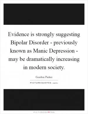 Evidence is strongly suggesting Bipolar Disorder - previously known as Manic Depression - may be dramatically increasing in modern society Picture Quote #1