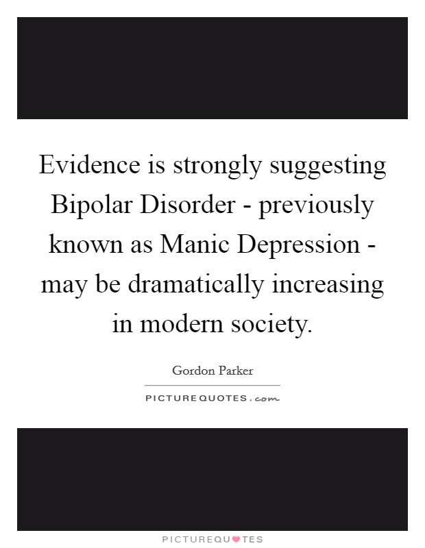 Evidence is strongly suggesting Bipolar Disorder - previously known as Manic Depression - may be dramatically increasing in modern society. Picture Quote #1