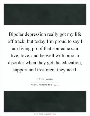 Bipolar depression really got my life off track, but today I’m proud to say I am living proof that someone can live, love, and be well with bipolar disorder when they get the education, support and treatment they need Picture Quote #1