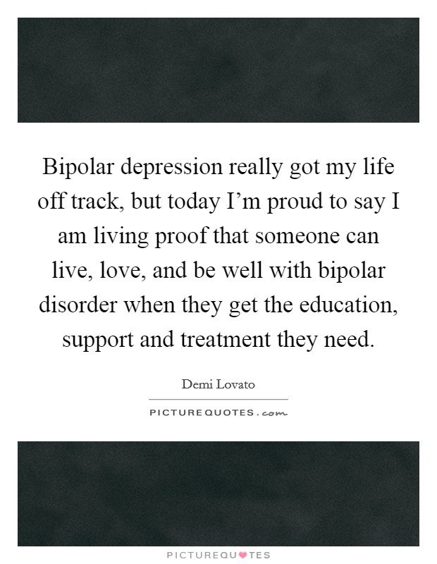 Bipolar depression really got my life off track, but today I'm proud to say I am living proof that someone can live, love, and be well with bipolar disorder when they get the education, support and treatment they need. Picture Quote #1