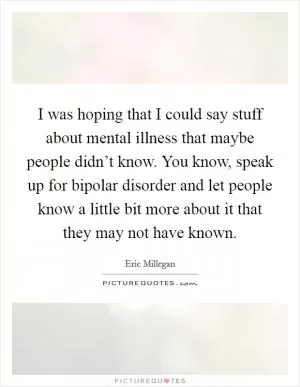 I was hoping that I could say stuff about mental illness that maybe people didn’t know. You know, speak up for bipolar disorder and let people know a little bit more about it that they may not have known Picture Quote #1
