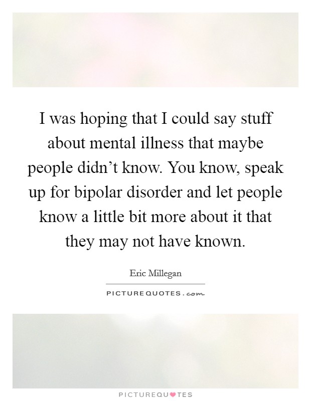 I was hoping that I could say stuff about mental illness that maybe people didn't know. You know, speak up for bipolar disorder and let people know a little bit more about it that they may not have known. Picture Quote #1