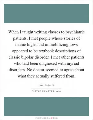When I taught writing classes to psychiatric patients, I met people whose stories of manic highs and immobilizing lows appeared to be textbook descriptions of classic bipolar disorder. I met other patients who had been diagnosed with myriad disorders. No doctor seemed to agree about what they actually suffered from Picture Quote #1
