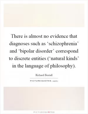 There is almost no evidence that diagnoses such as ‘schizophrenia’ and ‘bipolar disorder’ correspond to discrete entities (‘natural kinds’ in the language of philosophy) Picture Quote #1