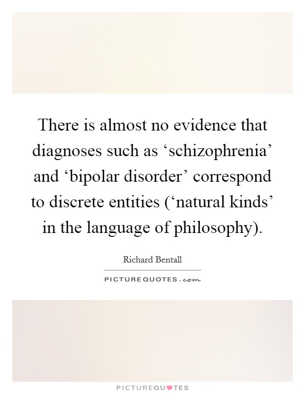 There is almost no evidence that diagnoses such as ‘schizophrenia' and ‘bipolar disorder' correspond to discrete entities (‘natural kinds' in the language of philosophy). Picture Quote #1