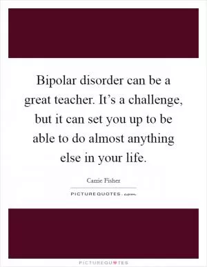 Bipolar disorder can be a great teacher. It’s a challenge, but it can set you up to be able to do almost anything else in your life Picture Quote #1