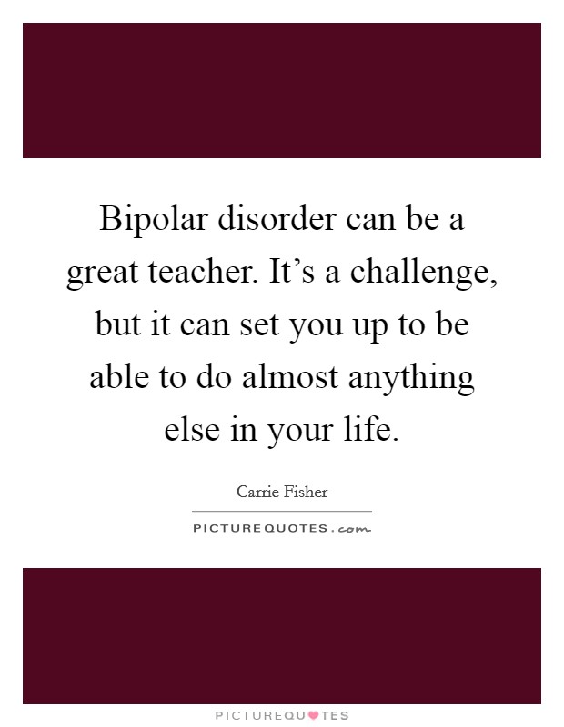 Bipolar disorder can be a great teacher. It's a challenge, but it can set you up to be able to do almost anything else in your life. Picture Quote #1