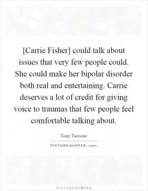 [Carrie Fisher] could talk about issues that very few people could. She could make her bipolar disorder both real and entertaining. Carrie deserves a lot of credit for giving voice to traumas that few people feel comfortable talking about Picture Quote #1