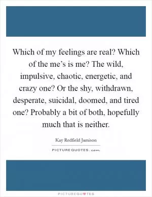 Which of my feelings are real? Which of the me’s is me? The wild, impulsive, chaotic, energetic, and crazy one? Or the shy, withdrawn, desperate, suicidal, doomed, and tired one? Probably a bit of both, hopefully much that is neither Picture Quote #1