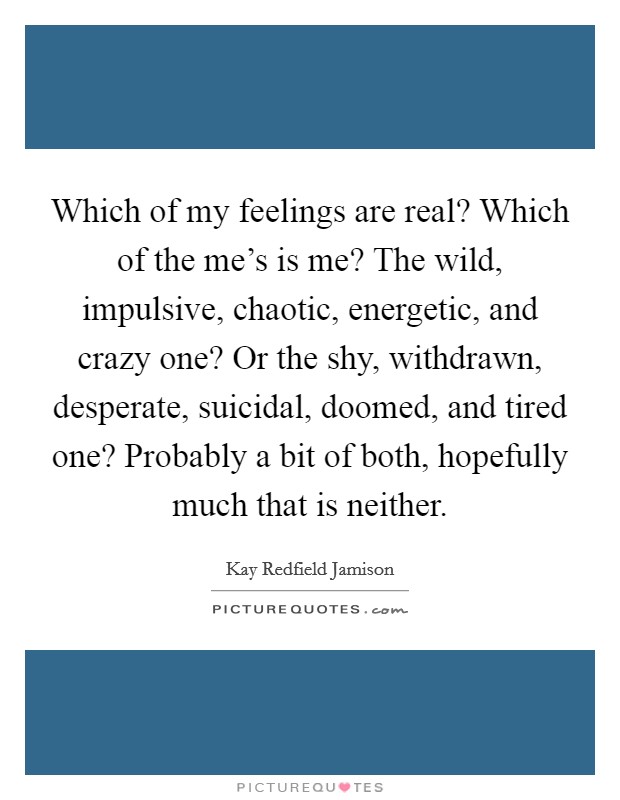 Which of my feelings are real? Which of the me's is me? The wild, impulsive, chaotic, energetic, and crazy one? Or the shy, withdrawn, desperate, suicidal, doomed, and tired one? Probably a bit of both, hopefully much that is neither. Picture Quote #1