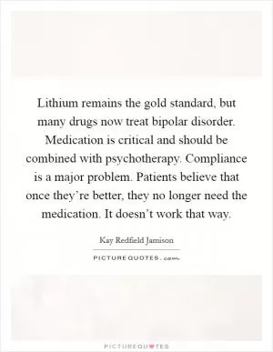 Lithium remains the gold standard, but many drugs now treat bipolar disorder. Medication is critical and should be combined with psychotherapy. Compliance is a major problem. Patients believe that once they’re better, they no longer need the medication. It doesn’t work that way Picture Quote #1