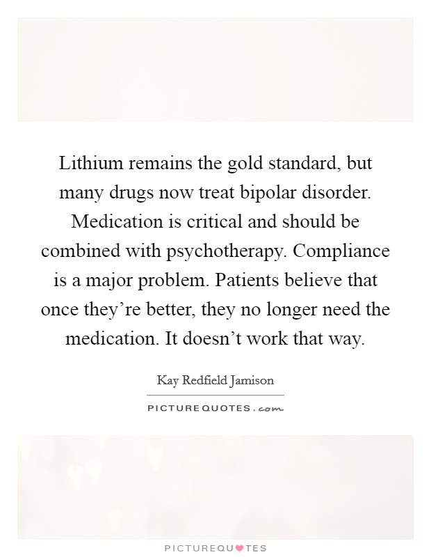 Lithium remains the gold standard, but many drugs now treat bipolar disorder. Medication is critical and should be combined with psychotherapy. Compliance is a major problem. Patients believe that once they're better, they no longer need the medication. It doesn't work that way. Picture Quote #1