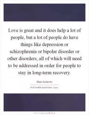 Love is great and it does help a lot of people, but a lot of people do have things like depression or schizophrenia or bipolar disorder or other disorders, all of which will need to be addressed in order for people to stay in long-term recovery Picture Quote #1