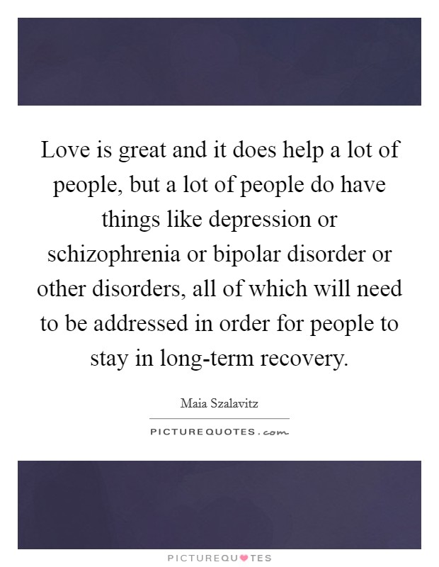 Love is great and it does help a lot of people, but a lot of people do have things like depression or schizophrenia or bipolar disorder or other disorders, all of which will need to be addressed in order for people to stay in long-term recovery. Picture Quote #1