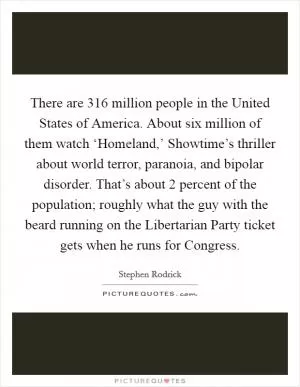 There are 316 million people in the United States of America. About six million of them watch ‘Homeland,’ Showtime’s thriller about world terror, paranoia, and bipolar disorder. That’s about 2 percent of the population; roughly what the guy with the beard running on the Libertarian Party ticket gets when he runs for Congress Picture Quote #1