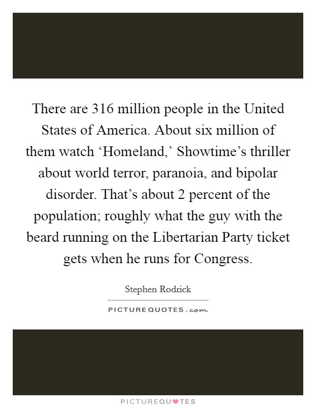 There are 316 million people in the United States of America. About six million of them watch ‘Homeland,' Showtime's thriller about world terror, paranoia, and bipolar disorder. That's about 2 percent of the population; roughly what the guy with the beard running on the Libertarian Party ticket gets when he runs for Congress. Picture Quote #1