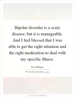 Bipolar disorder is a scary disease, but it is manageable. And I feel blessed that I was able to get the right attention and the right medication to deal with my specific illness Picture Quote #1