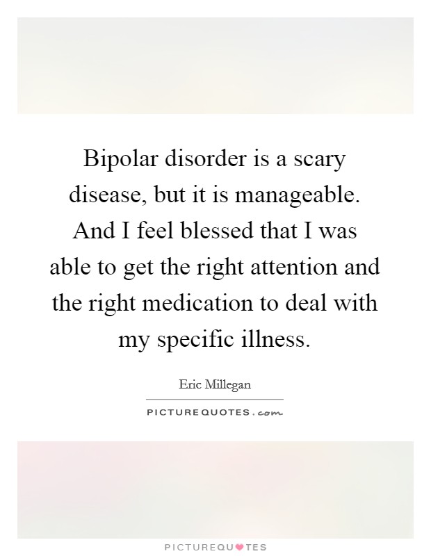 Bipolar disorder is a scary disease, but it is manageable. And I feel blessed that I was able to get the right attention and the right medication to deal with my specific illness. Picture Quote #1