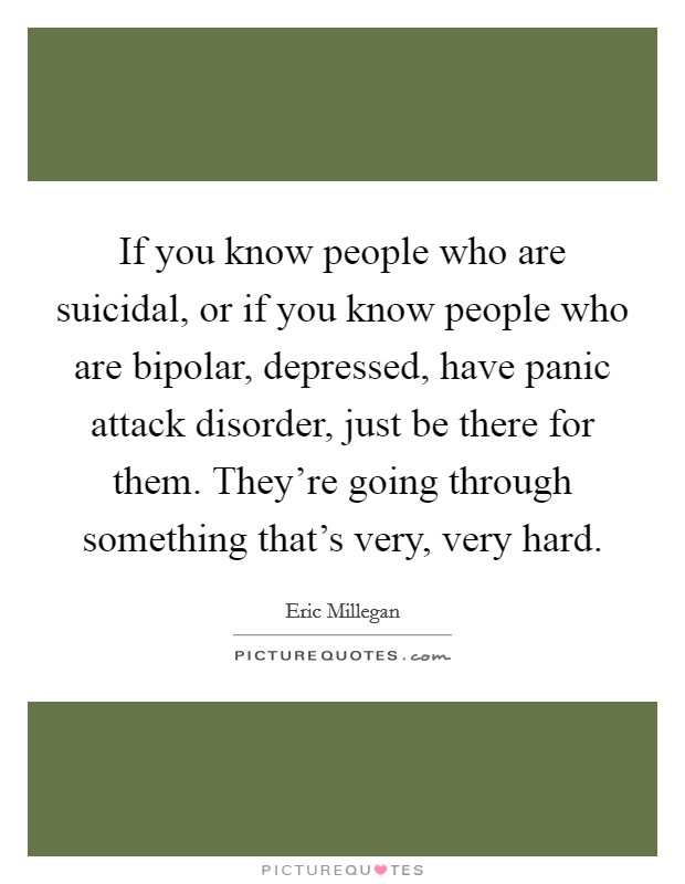 If you know people who are suicidal, or if you know people who are bipolar, depressed, have panic attack disorder, just be there for them. They're going through something that's very, very hard. Picture Quote #1