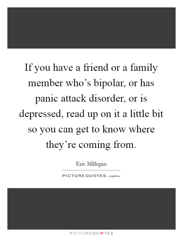 If you have a friend or a family member who's bipolar, or has panic attack disorder, or is depressed, read up on it a little bit so you can get to know where they're coming from. Picture Quote #1
