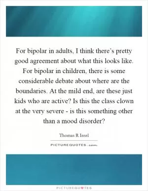 For bipolar in adults, I think there’s pretty good agreement about what this looks like. For bipolar in children, there is some considerable debate about where are the boundaries. At the mild end, are these just kids who are active? Is this the class clown at the very severe - is this something other than a mood disorder? Picture Quote #1