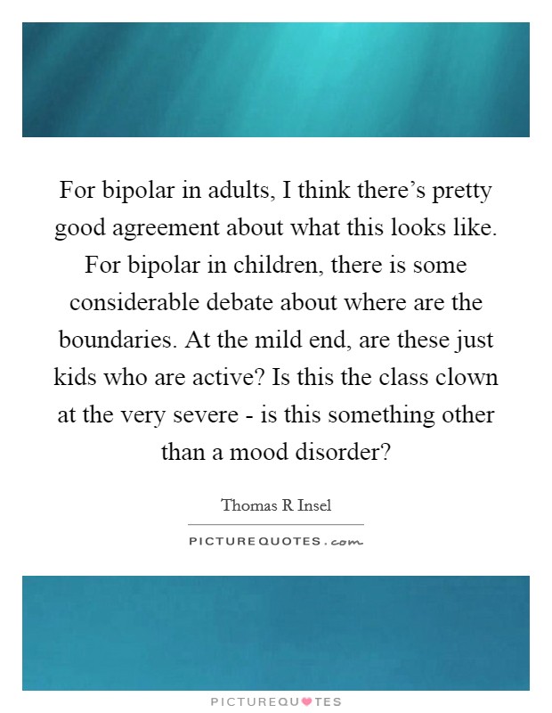 For bipolar in adults, I think there's pretty good agreement about what this looks like. For bipolar in children, there is some considerable debate about where are the boundaries. At the mild end, are these just kids who are active? Is this the class clown at the very severe - is this something other than a mood disorder? Picture Quote #1