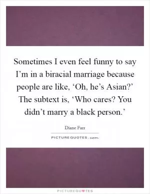 Sometimes I even feel funny to say I’m in a biracial marriage because people are like, ‘Oh, he’s Asian?’ The subtext is, ‘Who cares? You didn’t marry a black person.’ Picture Quote #1