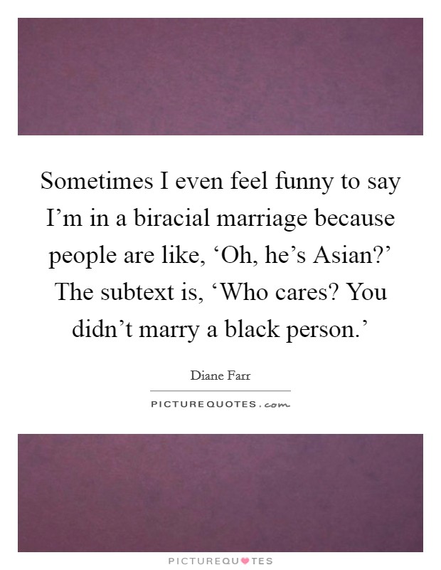 Sometimes I even feel funny to say I'm in a biracial marriage because people are like, ‘Oh, he's Asian?' The subtext is, ‘Who cares? You didn't marry a black person.' Picture Quote #1
