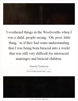 I overheard things in the Woolworths when I was a child, people saying, ‘Oh, poor, little thing,’ as if they had some understanding that I was being born biracial into a world that was still very difficult for interracial marriages and biracial children Picture Quote #1