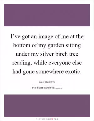 I’ve got an image of me at the bottom of my garden sitting under my silver birch tree reading, while everyone else had gone somewhere exotic Picture Quote #1