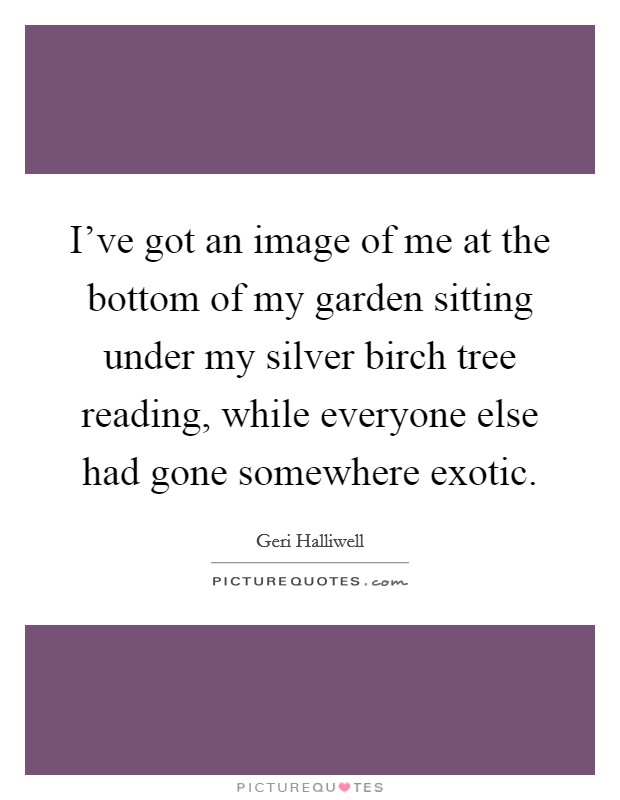 I've got an image of me at the bottom of my garden sitting under my silver birch tree reading, while everyone else had gone somewhere exotic. Picture Quote #1