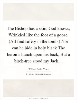 The Bishop has a skin, God knows, Wrinkled like the foot of a goose, (All find safety in the tomb.) Nor can he hide in holy black The heron’s hunch upon his back, But a birch-tree stood my Jack Picture Quote #1